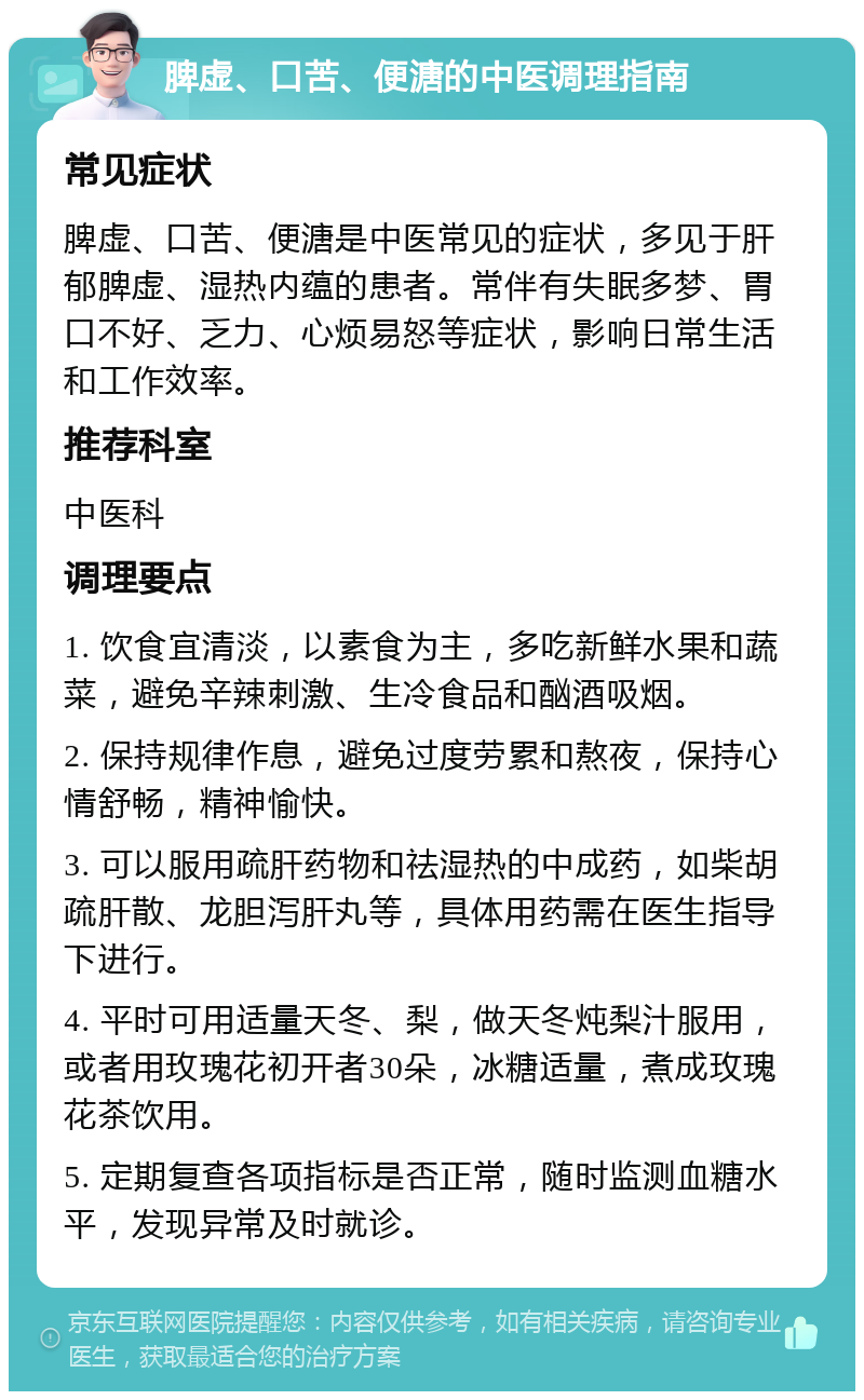 脾虚、口苦、便溏的中医调理指南 常见症状 脾虚、口苦、便溏是中医常见的症状，多见于肝郁脾虚、湿热内蕴的患者。常伴有失眠多梦、胃口不好、乏力、心烦易怒等症状，影响日常生活和工作效率。 推荐科室 中医科 调理要点 1. 饮食宜清淡，以素食为主，多吃新鲜水果和蔬菜，避免辛辣刺激、生冷食品和酗酒吸烟。 2. 保持规律作息，避免过度劳累和熬夜，保持心情舒畅，精神愉快。 3. 可以服用疏肝药物和祛湿热的中成药，如柴胡疏肝散、龙胆泻肝丸等，具体用药需在医生指导下进行。 4. 平时可用适量天冬、梨，做天冬炖梨汁服用，或者用玫瑰花初开者30朵，冰糖适量，煮成玫瑰花茶饮用。 5. 定期复查各项指标是否正常，随时监测血糖水平，发现异常及时就诊。