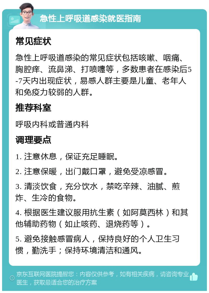 急性上呼吸道感染就医指南 常见症状 急性上呼吸道感染的常见症状包括咳嗽、咽痛、胸腔痒、流鼻涕、打喷嚏等，多数患者在感染后5-7天内出现症状，易感人群主要是儿童、老年人和免疫力较弱的人群。 推荐科室 呼吸内科或普通内科 调理要点 1. 注意休息，保证充足睡眠。 2. 注意保暖，出门戴口罩，避免受凉感冒。 3. 清淡饮食，充分饮水，禁吃辛辣、油腻、煎炸、生冷的食物。 4. 根据医生建议服用抗生素（如阿莫西林）和其他辅助药物（如止咳药、退烧药等）。 5. 避免接触感冒病人，保持良好的个人卫生习惯，勤洗手；保持环境清洁和通风。