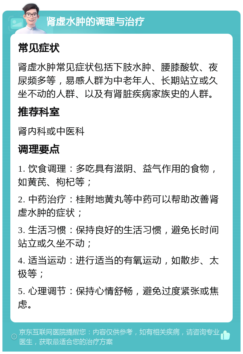 肾虚水肿的调理与治疗 常见症状 肾虚水肿常见症状包括下肢水肿、腰膝酸软、夜尿频多等，易感人群为中老年人、长期站立或久坐不动的人群、以及有肾脏疾病家族史的人群。 推荐科室 肾内科或中医科 调理要点 1. 饮食调理：多吃具有滋阴、益气作用的食物，如黄芪、枸杞等； 2. 中药治疗：桂附地黄丸等中药可以帮助改善肾虚水肿的症状； 3. 生活习惯：保持良好的生活习惯，避免长时间站立或久坐不动； 4. 适当运动：进行适当的有氧运动，如散步、太极等； 5. 心理调节：保持心情舒畅，避免过度紧张或焦虑。