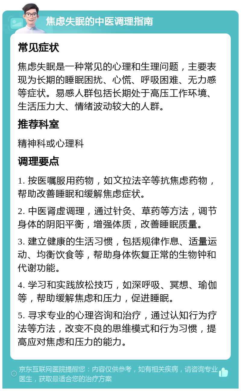 焦虑失眠的中医调理指南 常见症状 焦虑失眠是一种常见的心理和生理问题，主要表现为长期的睡眠困扰、心慌、呼吸困难、无力感等症状。易感人群包括长期处于高压工作环境、生活压力大、情绪波动较大的人群。 推荐科室 精神科或心理科 调理要点 1. 按医嘱服用药物，如文拉法辛等抗焦虑药物，帮助改善睡眠和缓解焦虑症状。 2. 中医肾虚调理，通过针灸、草药等方法，调节身体的阴阳平衡，增强体质，改善睡眠质量。 3. 建立健康的生活习惯，包括规律作息、适量运动、均衡饮食等，帮助身体恢复正常的生物钟和代谢功能。 4. 学习和实践放松技巧，如深呼吸、冥想、瑜伽等，帮助缓解焦虑和压力，促进睡眠。 5. 寻求专业的心理咨询和治疗，通过认知行为疗法等方法，改变不良的思维模式和行为习惯，提高应对焦虑和压力的能力。