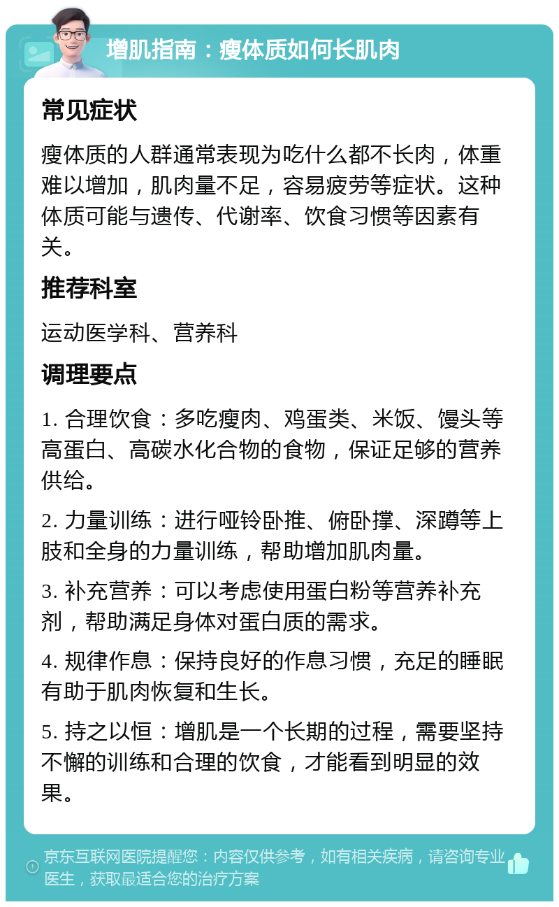 增肌指南：瘦体质如何长肌肉 常见症状 瘦体质的人群通常表现为吃什么都不长肉，体重难以增加，肌肉量不足，容易疲劳等症状。这种体质可能与遗传、代谢率、饮食习惯等因素有关。 推荐科室 运动医学科、营养科 调理要点 1. 合理饮食：多吃瘦肉、鸡蛋类、米饭、馒头等高蛋白、高碳水化合物的食物，保证足够的营养供给。 2. 力量训练：进行哑铃卧推、俯卧撑、深蹲等上肢和全身的力量训练，帮助增加肌肉量。 3. 补充营养：可以考虑使用蛋白粉等营养补充剂，帮助满足身体对蛋白质的需求。 4. 规律作息：保持良好的作息习惯，充足的睡眠有助于肌肉恢复和生长。 5. 持之以恒：增肌是一个长期的过程，需要坚持不懈的训练和合理的饮食，才能看到明显的效果。