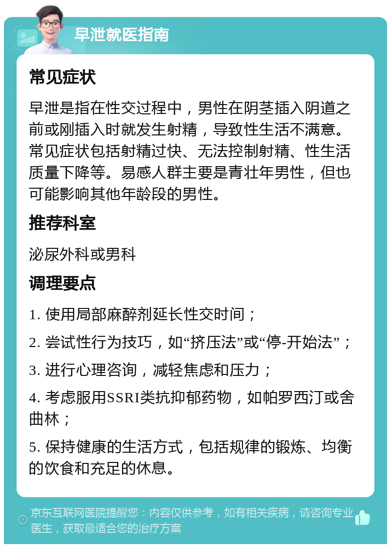 早泄就医指南 常见症状 早泄是指在性交过程中，男性在阴茎插入阴道之前或刚插入时就发生射精，导致性生活不满意。常见症状包括射精过快、无法控制射精、性生活质量下降等。易感人群主要是青壮年男性，但也可能影响其他年龄段的男性。 推荐科室 泌尿外科或男科 调理要点 1. 使用局部麻醉剂延长性交时间； 2. 尝试性行为技巧，如“挤压法”或“停-开始法”； 3. 进行心理咨询，减轻焦虑和压力； 4. 考虑服用SSRI类抗抑郁药物，如帕罗西汀或舍曲林； 5. 保持健康的生活方式，包括规律的锻炼、均衡的饮食和充足的休息。