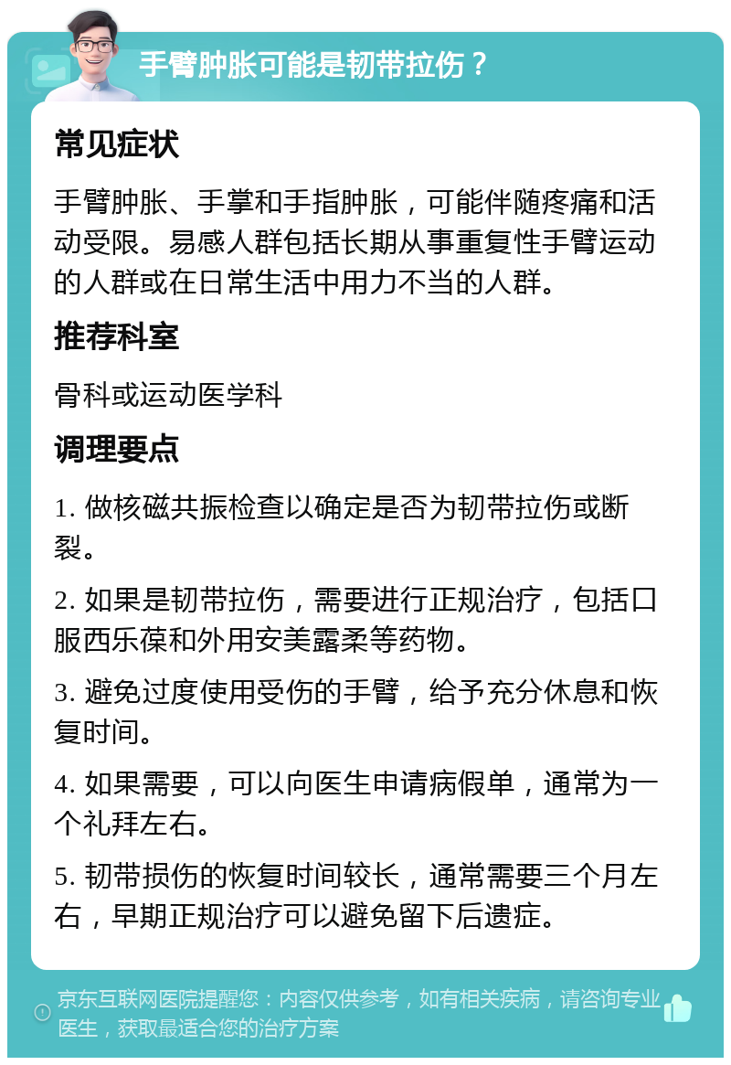 手臂肿胀可能是韧带拉伤？ 常见症状 手臂肿胀、手掌和手指肿胀，可能伴随疼痛和活动受限。易感人群包括长期从事重复性手臂运动的人群或在日常生活中用力不当的人群。 推荐科室 骨科或运动医学科 调理要点 1. 做核磁共振检查以确定是否为韧带拉伤或断裂。 2. 如果是韧带拉伤，需要进行正规治疗，包括口服西乐葆和外用安美露柔等药物。 3. 避免过度使用受伤的手臂，给予充分休息和恢复时间。 4. 如果需要，可以向医生申请病假单，通常为一个礼拜左右。 5. 韧带损伤的恢复时间较长，通常需要三个月左右，早期正规治疗可以避免留下后遗症。