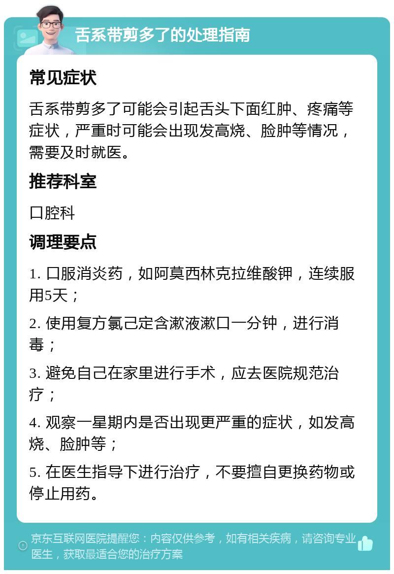 舌系带剪多了的处理指南 常见症状 舌系带剪多了可能会引起舌头下面红肿、疼痛等症状，严重时可能会出现发高烧、脸肿等情况，需要及时就医。 推荐科室 口腔科 调理要点 1. 口服消炎药，如阿莫西林克拉维酸钾，连续服用5天； 2. 使用复方氯己定含漱液漱口一分钟，进行消毒； 3. 避免自己在家里进行手术，应去医院规范治疗； 4. 观察一星期内是否出现更严重的症状，如发高烧、脸肿等； 5. 在医生指导下进行治疗，不要擅自更换药物或停止用药。