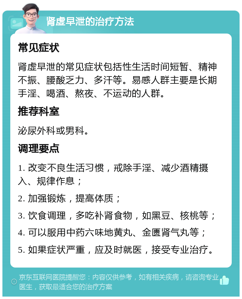 肾虚早泄的治疗方法 常见症状 肾虚早泄的常见症状包括性生活时间短暂、精神不振、腰酸乏力、多汗等。易感人群主要是长期手淫、喝酒、熬夜、不运动的人群。 推荐科室 泌尿外科或男科。 调理要点 1. 改变不良生活习惯，戒除手淫、减少酒精摄入、规律作息； 2. 加强锻炼，提高体质； 3. 饮食调理，多吃补肾食物，如黑豆、核桃等； 4. 可以服用中药六味地黄丸、金匮肾气丸等； 5. 如果症状严重，应及时就医，接受专业治疗。