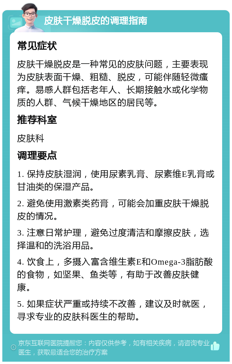 皮肤干燥脱皮的调理指南 常见症状 皮肤干燥脱皮是一种常见的皮肤问题，主要表现为皮肤表面干燥、粗糙、脱皮，可能伴随轻微瘙痒。易感人群包括老年人、长期接触水或化学物质的人群、气候干燥地区的居民等。 推荐科室 皮肤科 调理要点 1. 保持皮肤湿润，使用尿素乳膏、尿素维E乳膏或甘油类的保湿产品。 2. 避免使用激素类药膏，可能会加重皮肤干燥脱皮的情况。 3. 注意日常护理，避免过度清洁和摩擦皮肤，选择温和的洗浴用品。 4. 饮食上，多摄入富含维生素E和Omega-3脂肪酸的食物，如坚果、鱼类等，有助于改善皮肤健康。 5. 如果症状严重或持续不改善，建议及时就医，寻求专业的皮肤科医生的帮助。