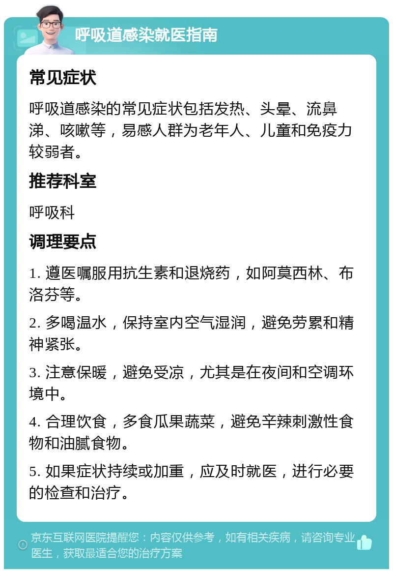 呼吸道感染就医指南 常见症状 呼吸道感染的常见症状包括发热、头晕、流鼻涕、咳嗽等，易感人群为老年人、儿童和免疫力较弱者。 推荐科室 呼吸科 调理要点 1. 遵医嘱服用抗生素和退烧药，如阿莫西林、布洛芬等。 2. 多喝温水，保持室内空气湿润，避免劳累和精神紧张。 3. 注意保暖，避免受凉，尤其是在夜间和空调环境中。 4. 合理饮食，多食瓜果蔬菜，避免辛辣刺激性食物和油腻食物。 5. 如果症状持续或加重，应及时就医，进行必要的检查和治疗。