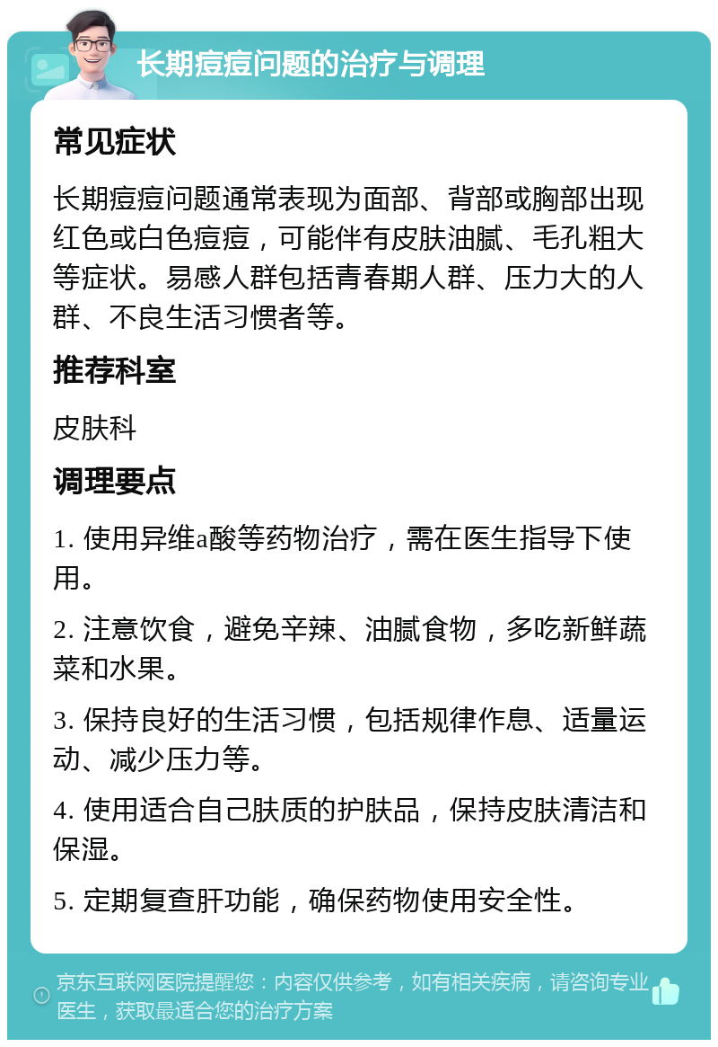 长期痘痘问题的治疗与调理 常见症状 长期痘痘问题通常表现为面部、背部或胸部出现红色或白色痘痘，可能伴有皮肤油腻、毛孔粗大等症状。易感人群包括青春期人群、压力大的人群、不良生活习惯者等。 推荐科室 皮肤科 调理要点 1. 使用异维a酸等药物治疗，需在医生指导下使用。 2. 注意饮食，避免辛辣、油腻食物，多吃新鲜蔬菜和水果。 3. 保持良好的生活习惯，包括规律作息、适量运动、减少压力等。 4. 使用适合自己肤质的护肤品，保持皮肤清洁和保湿。 5. 定期复查肝功能，确保药物使用安全性。