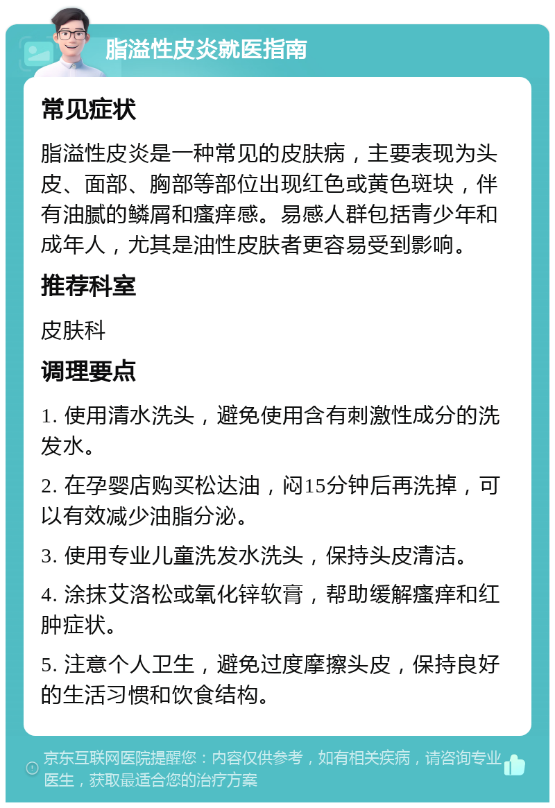 脂溢性皮炎就医指南 常见症状 脂溢性皮炎是一种常见的皮肤病，主要表现为头皮、面部、胸部等部位出现红色或黄色斑块，伴有油腻的鳞屑和瘙痒感。易感人群包括青少年和成年人，尤其是油性皮肤者更容易受到影响。 推荐科室 皮肤科 调理要点 1. 使用清水洗头，避免使用含有刺激性成分的洗发水。 2. 在孕婴店购买松达油，闷15分钟后再洗掉，可以有效减少油脂分泌。 3. 使用专业儿童洗发水洗头，保持头皮清洁。 4. 涂抹艾洛松或氧化锌软膏，帮助缓解瘙痒和红肿症状。 5. 注意个人卫生，避免过度摩擦头皮，保持良好的生活习惯和饮食结构。