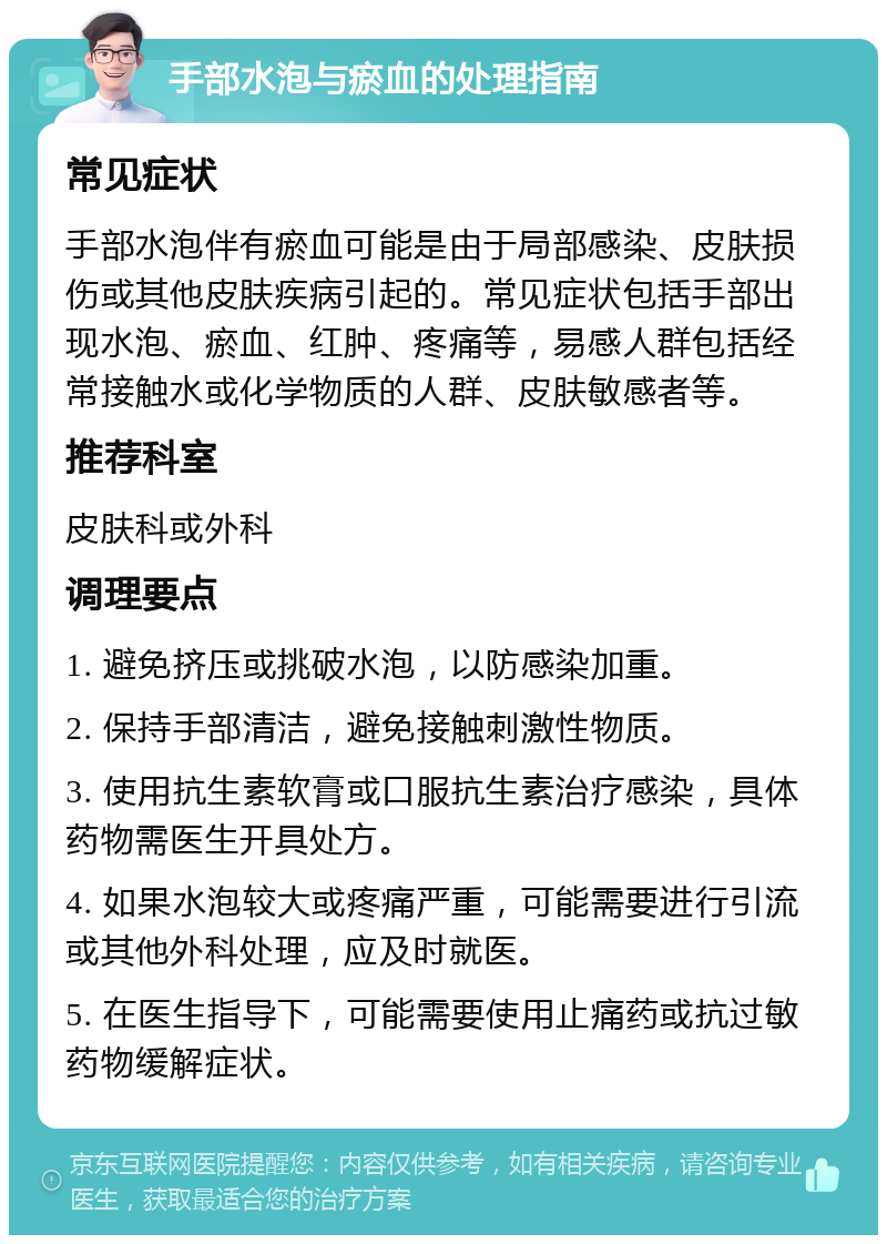 手部水泡与瘀血的处理指南 常见症状 手部水泡伴有瘀血可能是由于局部感染、皮肤损伤或其他皮肤疾病引起的。常见症状包括手部出现水泡、瘀血、红肿、疼痛等，易感人群包括经常接触水或化学物质的人群、皮肤敏感者等。 推荐科室 皮肤科或外科 调理要点 1. 避免挤压或挑破水泡，以防感染加重。 2. 保持手部清洁，避免接触刺激性物质。 3. 使用抗生素软膏或口服抗生素治疗感染，具体药物需医生开具处方。 4. 如果水泡较大或疼痛严重，可能需要进行引流或其他外科处理，应及时就医。 5. 在医生指导下，可能需要使用止痛药或抗过敏药物缓解症状。