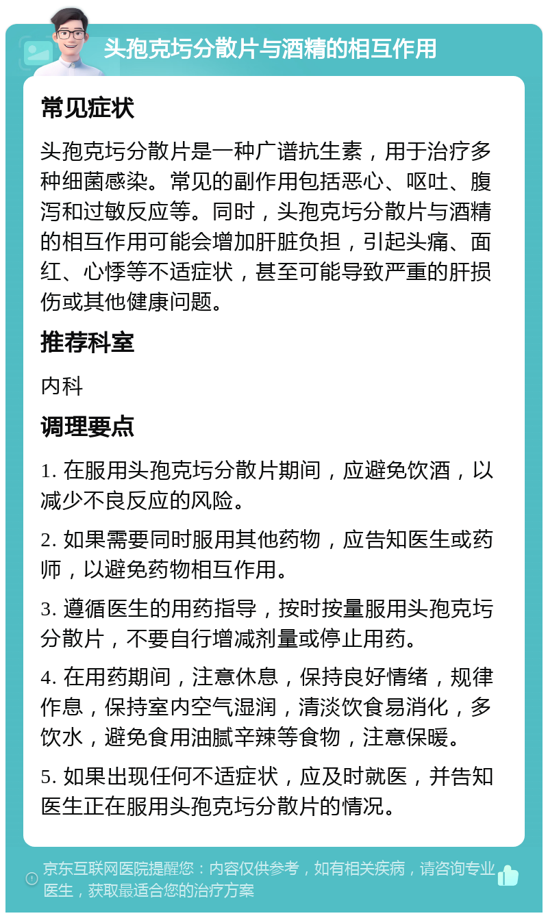 头孢克圬分散片与酒精的相互作用 常见症状 头孢克圬分散片是一种广谱抗生素，用于治疗多种细菌感染。常见的副作用包括恶心、呕吐、腹泻和过敏反应等。同时，头孢克圬分散片与酒精的相互作用可能会增加肝脏负担，引起头痛、面红、心悸等不适症状，甚至可能导致严重的肝损伤或其他健康问题。 推荐科室 内科 调理要点 1. 在服用头孢克圬分散片期间，应避免饮酒，以减少不良反应的风险。 2. 如果需要同时服用其他药物，应告知医生或药师，以避免药物相互作用。 3. 遵循医生的用药指导，按时按量服用头孢克圬分散片，不要自行增减剂量或停止用药。 4. 在用药期间，注意休息，保持良好情绪，规律作息，保持室内空气湿润，清淡饮食易消化，多饮水，避免食用油腻辛辣等食物，注意保暖。 5. 如果出现任何不适症状，应及时就医，并告知医生正在服用头孢克圬分散片的情况。