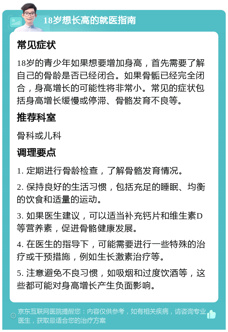 18岁想长高的就医指南 常见症状 18岁的青少年如果想要增加身高，首先需要了解自己的骨龄是否已经闭合。如果骨骺已经完全闭合，身高增长的可能性将非常小。常见的症状包括身高增长缓慢或停滞、骨骼发育不良等。 推荐科室 骨科或儿科 调理要点 1. 定期进行骨龄检查，了解骨骼发育情况。 2. 保持良好的生活习惯，包括充足的睡眠、均衡的饮食和适量的运动。 3. 如果医生建议，可以适当补充钙片和维生素D等营养素，促进骨骼健康发展。 4. 在医生的指导下，可能需要进行一些特殊的治疗或干预措施，例如生长激素治疗等。 5. 注意避免不良习惯，如吸烟和过度饮酒等，这些都可能对身高增长产生负面影响。