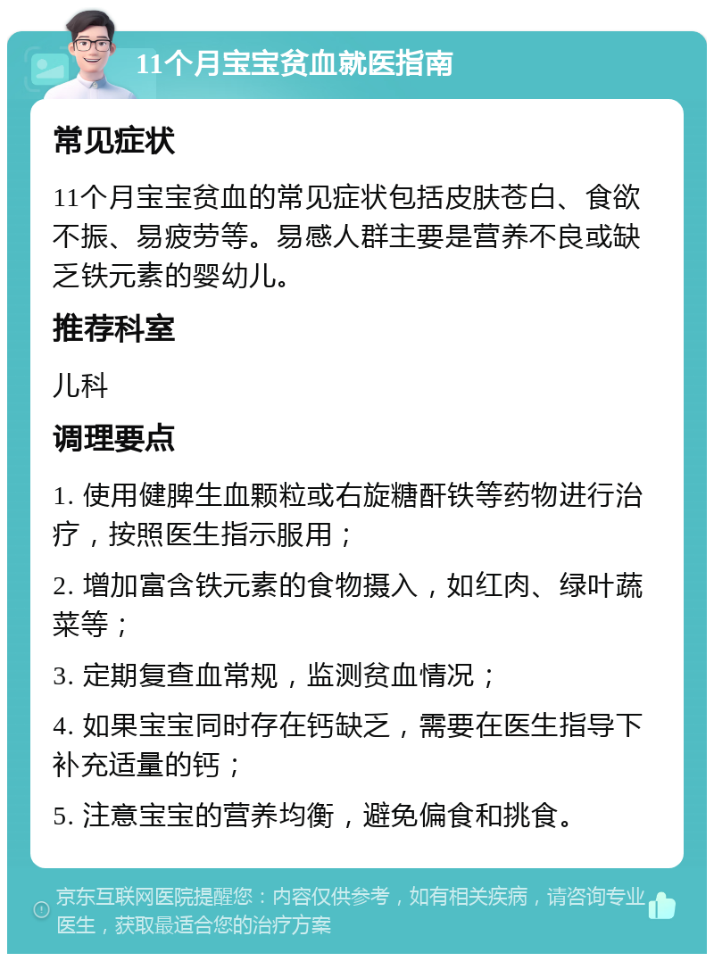 11个月宝宝贫血就医指南 常见症状 11个月宝宝贫血的常见症状包括皮肤苍白、食欲不振、易疲劳等。易感人群主要是营养不良或缺乏铁元素的婴幼儿。 推荐科室 儿科 调理要点 1. 使用健脾生血颗粒或右旋糖酐铁等药物进行治疗，按照医生指示服用； 2. 增加富含铁元素的食物摄入，如红肉、绿叶蔬菜等； 3. 定期复查血常规，监测贫血情况； 4. 如果宝宝同时存在钙缺乏，需要在医生指导下补充适量的钙； 5. 注意宝宝的营养均衡，避免偏食和挑食。