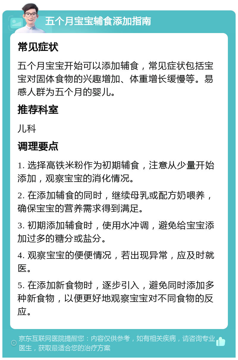 五个月宝宝辅食添加指南 常见症状 五个月宝宝开始可以添加辅食，常见症状包括宝宝对固体食物的兴趣增加、体重增长缓慢等。易感人群为五个月的婴儿。 推荐科室 儿科 调理要点 1. 选择高铁米粉作为初期辅食，注意从少量开始添加，观察宝宝的消化情况。 2. 在添加辅食的同时，继续母乳或配方奶喂养，确保宝宝的营养需求得到满足。 3. 初期添加辅食时，使用水冲调，避免给宝宝添加过多的糖分或盐分。 4. 观察宝宝的便便情况，若出现异常，应及时就医。 5. 在添加新食物时，逐步引入，避免同时添加多种新食物，以便更好地观察宝宝对不同食物的反应。