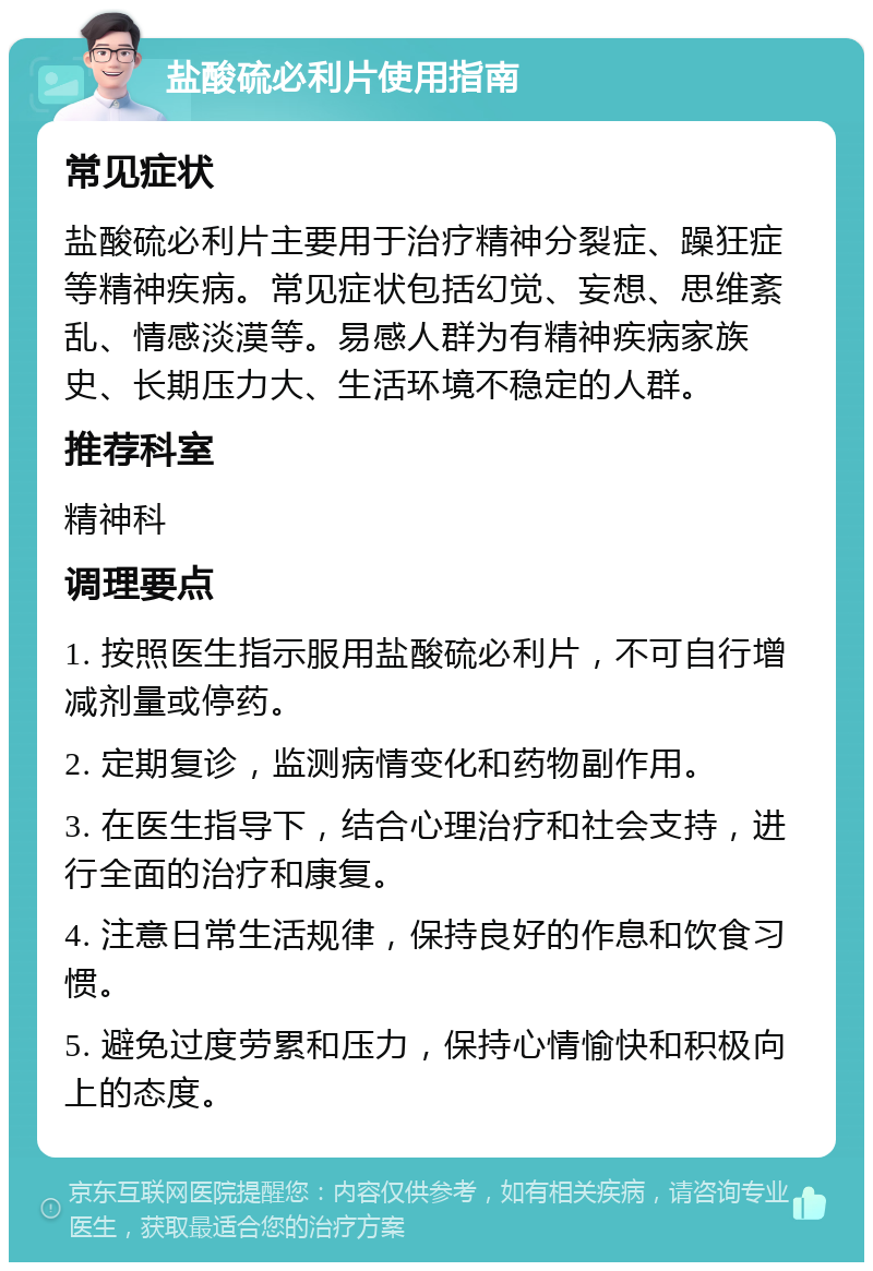 盐酸硫必利片使用指南 常见症状 盐酸硫必利片主要用于治疗精神分裂症、躁狂症等精神疾病。常见症状包括幻觉、妄想、思维紊乱、情感淡漠等。易感人群为有精神疾病家族史、长期压力大、生活环境不稳定的人群。 推荐科室 精神科 调理要点 1. 按照医生指示服用盐酸硫必利片，不可自行增减剂量或停药。 2. 定期复诊，监测病情变化和药物副作用。 3. 在医生指导下，结合心理治疗和社会支持，进行全面的治疗和康复。 4. 注意日常生活规律，保持良好的作息和饮食习惯。 5. 避免过度劳累和压力，保持心情愉快和积极向上的态度。