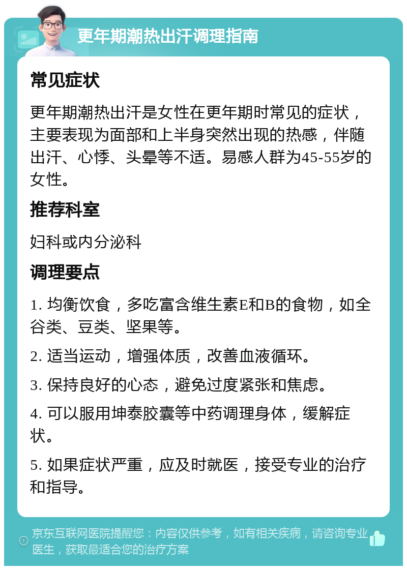 更年期潮热出汗调理指南 常见症状 更年期潮热出汗是女性在更年期时常见的症状，主要表现为面部和上半身突然出现的热感，伴随出汗、心悸、头晕等不适。易感人群为45-55岁的女性。 推荐科室 妇科或内分泌科 调理要点 1. 均衡饮食，多吃富含维生素E和B的食物，如全谷类、豆类、坚果等。 2. 适当运动，增强体质，改善血液循环。 3. 保持良好的心态，避免过度紧张和焦虑。 4. 可以服用坤泰胶囊等中药调理身体，缓解症状。 5. 如果症状严重，应及时就医，接受专业的治疗和指导。