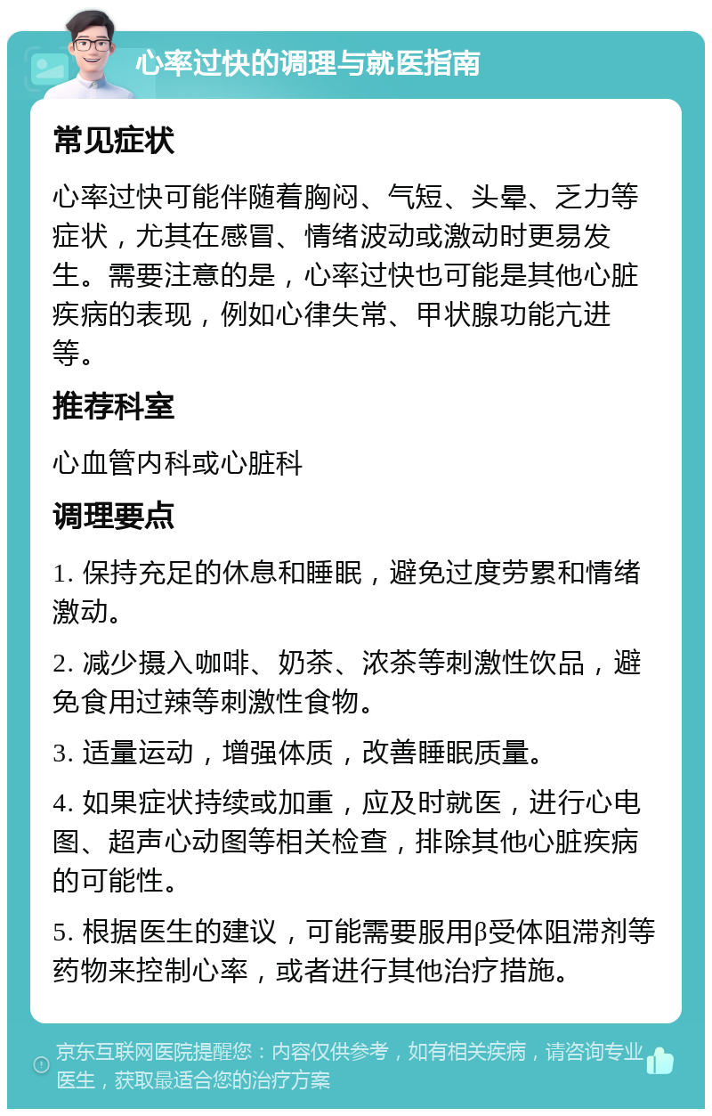 心率过快的调理与就医指南 常见症状 心率过快可能伴随着胸闷、气短、头晕、乏力等症状，尤其在感冒、情绪波动或激动时更易发生。需要注意的是，心率过快也可能是其他心脏疾病的表现，例如心律失常、甲状腺功能亢进等。 推荐科室 心血管内科或心脏科 调理要点 1. 保持充足的休息和睡眠，避免过度劳累和情绪激动。 2. 减少摄入咖啡、奶茶、浓茶等刺激性饮品，避免食用过辣等刺激性食物。 3. 适量运动，增强体质，改善睡眠质量。 4. 如果症状持续或加重，应及时就医，进行心电图、超声心动图等相关检查，排除其他心脏疾病的可能性。 5. 根据医生的建议，可能需要服用β受体阻滞剂等药物来控制心率，或者进行其他治疗措施。