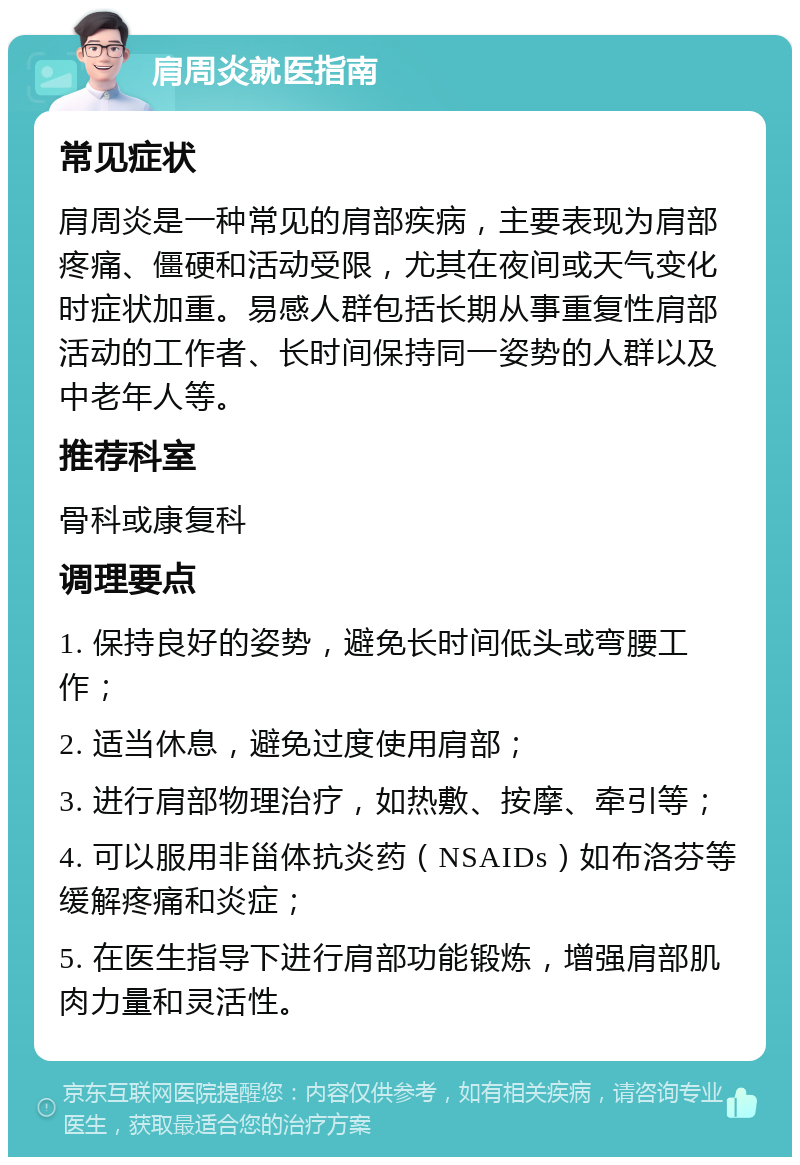 肩周炎就医指南 常见症状 肩周炎是一种常见的肩部疾病，主要表现为肩部疼痛、僵硬和活动受限，尤其在夜间或天气变化时症状加重。易感人群包括长期从事重复性肩部活动的工作者、长时间保持同一姿势的人群以及中老年人等。 推荐科室 骨科或康复科 调理要点 1. 保持良好的姿势，避免长时间低头或弯腰工作； 2. 适当休息，避免过度使用肩部； 3. 进行肩部物理治疗，如热敷、按摩、牵引等； 4. 可以服用非甾体抗炎药（NSAIDs）如布洛芬等缓解疼痛和炎症； 5. 在医生指导下进行肩部功能锻炼，增强肩部肌肉力量和灵活性。