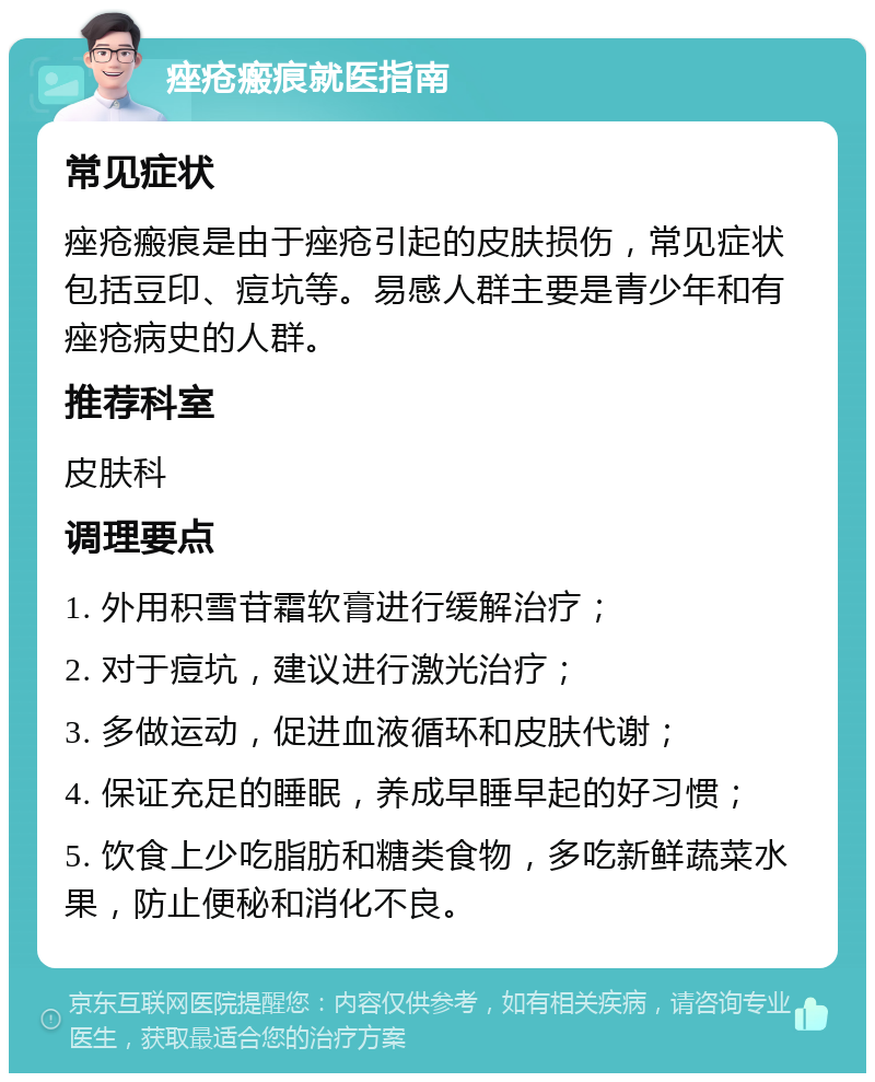 痤疮瘢痕就医指南 常见症状 痤疮瘢痕是由于痤疮引起的皮肤损伤，常见症状包括豆印、痘坑等。易感人群主要是青少年和有痤疮病史的人群。 推荐科室 皮肤科 调理要点 1. 外用积雪苷霜软膏进行缓解治疗； 2. 对于痘坑，建议进行激光治疗； 3. 多做运动，促进血液循环和皮肤代谢； 4. 保证充足的睡眠，养成早睡早起的好习惯； 5. 饮食上少吃脂肪和糖类食物，多吃新鲜蔬菜水果，防止便秘和消化不良。