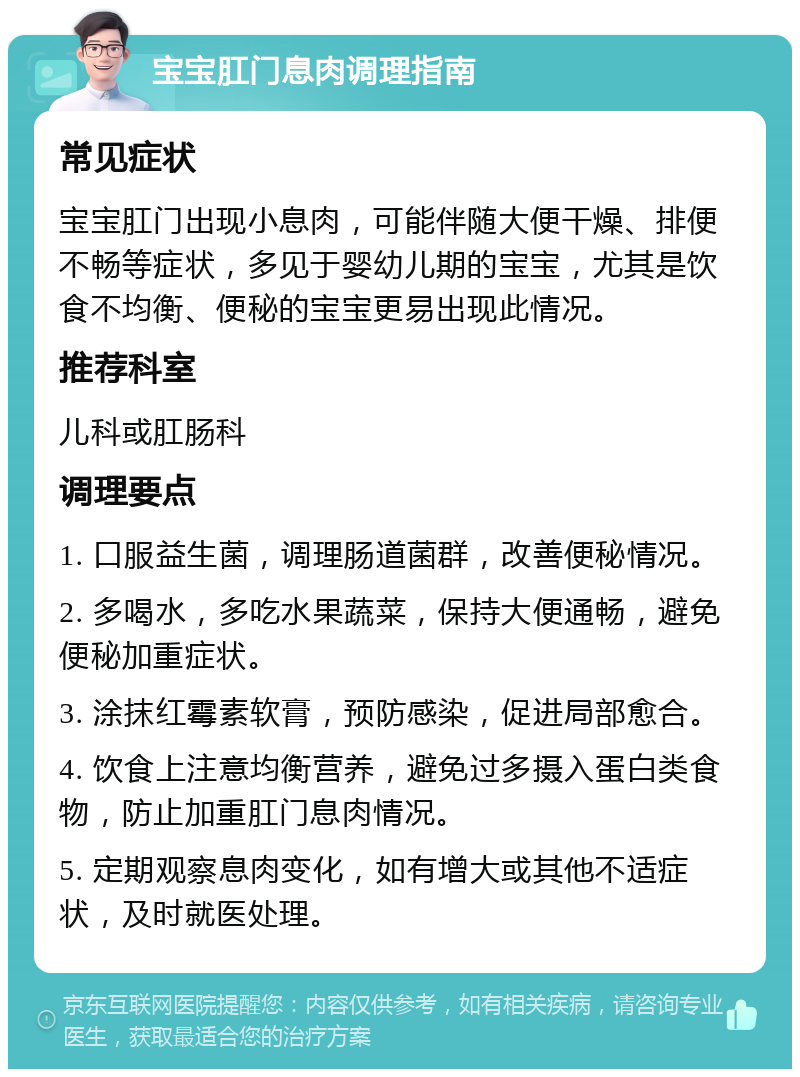 宝宝肛门息肉调理指南 常见症状 宝宝肛门出现小息肉，可能伴随大便干燥、排便不畅等症状，多见于婴幼儿期的宝宝，尤其是饮食不均衡、便秘的宝宝更易出现此情况。 推荐科室 儿科或肛肠科 调理要点 1. 口服益生菌，调理肠道菌群，改善便秘情况。 2. 多喝水，多吃水果蔬菜，保持大便通畅，避免便秘加重症状。 3. 涂抹红霉素软膏，预防感染，促进局部愈合。 4. 饮食上注意均衡营养，避免过多摄入蛋白类食物，防止加重肛门息肉情况。 5. 定期观察息肉变化，如有增大或其他不适症状，及时就医处理。