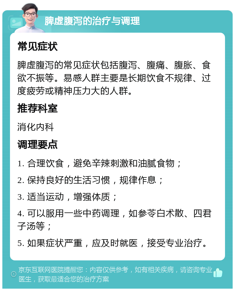 脾虚腹泻的治疗与调理 常见症状 脾虚腹泻的常见症状包括腹泻、腹痛、腹胀、食欲不振等。易感人群主要是长期饮食不规律、过度疲劳或精神压力大的人群。 推荐科室 消化内科 调理要点 1. 合理饮食，避免辛辣刺激和油腻食物； 2. 保持良好的生活习惯，规律作息； 3. 适当运动，增强体质； 4. 可以服用一些中药调理，如参苓白术散、四君子汤等； 5. 如果症状严重，应及时就医，接受专业治疗。