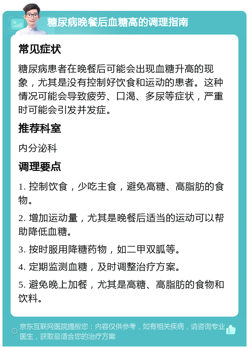 糖尿病晚餐后血糖高的调理指南 常见症状 糖尿病患者在晚餐后可能会出现血糖升高的现象，尤其是没有控制好饮食和运动的患者。这种情况可能会导致疲劳、口渴、多尿等症状，严重时可能会引发并发症。 推荐科室 内分泌科 调理要点 1. 控制饮食，少吃主食，避免高糖、高脂肪的食物。 2. 增加运动量，尤其是晚餐后适当的运动可以帮助降低血糖。 3. 按时服用降糖药物，如二甲双胍等。 4. 定期监测血糖，及时调整治疗方案。 5. 避免晚上加餐，尤其是高糖、高脂肪的食物和饮料。