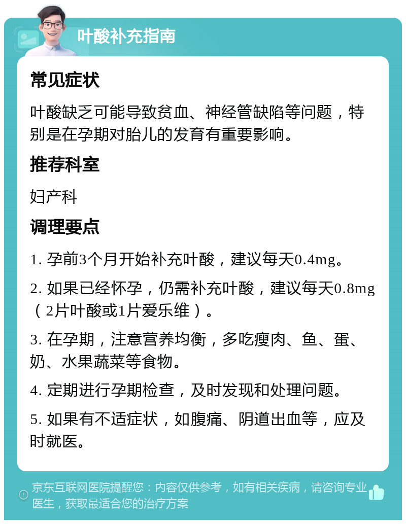 叶酸补充指南 常见症状 叶酸缺乏可能导致贫血、神经管缺陷等问题，特别是在孕期对胎儿的发育有重要影响。 推荐科室 妇产科 调理要点 1. 孕前3个月开始补充叶酸，建议每天0.4mg。 2. 如果已经怀孕，仍需补充叶酸，建议每天0.8mg（2片叶酸或1片爱乐维）。 3. 在孕期，注意营养均衡，多吃瘦肉、鱼、蛋、奶、水果蔬菜等食物。 4. 定期进行孕期检查，及时发现和处理问题。 5. 如果有不适症状，如腹痛、阴道出血等，应及时就医。