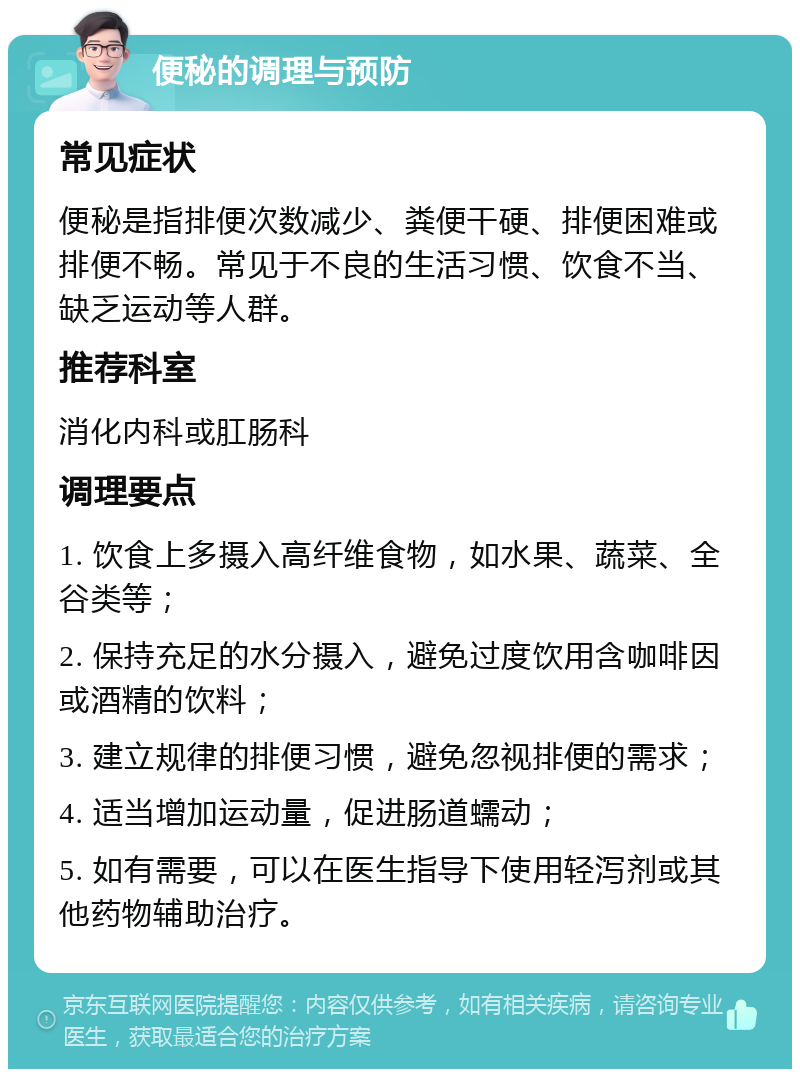 便秘的调理与预防 常见症状 便秘是指排便次数减少、粪便干硬、排便困难或排便不畅。常见于不良的生活习惯、饮食不当、缺乏运动等人群。 推荐科室 消化内科或肛肠科 调理要点 1. 饮食上多摄入高纤维食物，如水果、蔬菜、全谷类等； 2. 保持充足的水分摄入，避免过度饮用含咖啡因或酒精的饮料； 3. 建立规律的排便习惯，避免忽视排便的需求； 4. 适当增加运动量，促进肠道蠕动； 5. 如有需要，可以在医生指导下使用轻泻剂或其他药物辅助治疗。