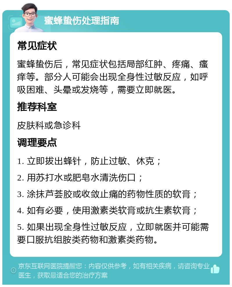 蜜蜂蛰伤处理指南 常见症状 蜜蜂蛰伤后，常见症状包括局部红肿、疼痛、瘙痒等。部分人可能会出现全身性过敏反应，如呼吸困难、头晕或发烧等，需要立即就医。 推荐科室 皮肤科或急诊科 调理要点 1. 立即拔出蜂针，防止过敏、休克； 2. 用苏打水或肥皂水清洗伤口； 3. 涂抹芦荟胶或收敛止痛的药物性质的软膏； 4. 如有必要，使用激素类软膏或抗生素软膏； 5. 如果出现全身性过敏反应，立即就医并可能需要口服抗组胺类药物和激素类药物。