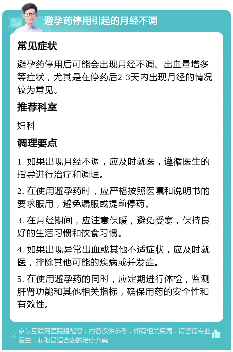 避孕药停用引起的月经不调 常见症状 避孕药停用后可能会出现月经不调、出血量增多等症状，尤其是在停药后2-3天内出现月经的情况较为常见。 推荐科室 妇科 调理要点 1. 如果出现月经不调，应及时就医，遵循医生的指导进行治疗和调理。 2. 在使用避孕药时，应严格按照医嘱和说明书的要求服用，避免漏服或提前停药。 3. 在月经期间，应注意保暖，避免受寒，保持良好的生活习惯和饮食习惯。 4. 如果出现异常出血或其他不适症状，应及时就医，排除其他可能的疾病或并发症。 5. 在使用避孕药的同时，应定期进行体检，监测肝肾功能和其他相关指标，确保用药的安全性和有效性。