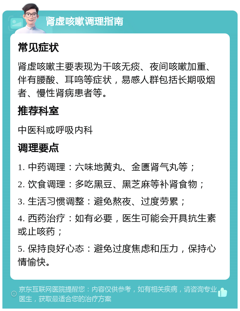 肾虚咳嗽调理指南 常见症状 肾虚咳嗽主要表现为干咳无痰、夜间咳嗽加重、伴有腰酸、耳鸣等症状，易感人群包括长期吸烟者、慢性肾病患者等。 推荐科室 中医科或呼吸内科 调理要点 1. 中药调理：六味地黄丸、金匮肾气丸等； 2. 饮食调理：多吃黑豆、黑芝麻等补肾食物； 3. 生活习惯调整：避免熬夜、过度劳累； 4. 西药治疗：如有必要，医生可能会开具抗生素或止咳药； 5. 保持良好心态：避免过度焦虑和压力，保持心情愉快。