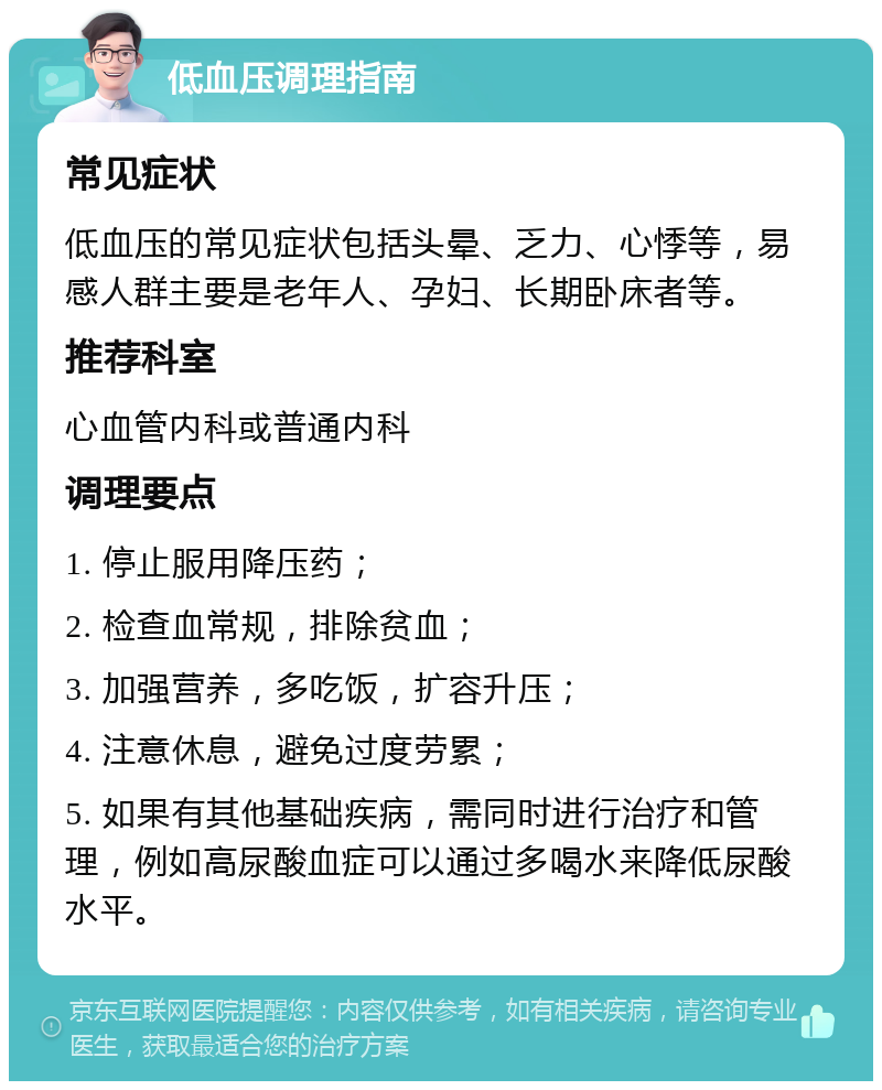 低血压调理指南 常见症状 低血压的常见症状包括头晕、乏力、心悸等，易感人群主要是老年人、孕妇、长期卧床者等。 推荐科室 心血管内科或普通内科 调理要点 1. 停止服用降压药； 2. 检查血常规，排除贫血； 3. 加强营养，多吃饭，扩容升压； 4. 注意休息，避免过度劳累； 5. 如果有其他基础疾病，需同时进行治疗和管理，例如高尿酸血症可以通过多喝水来降低尿酸水平。