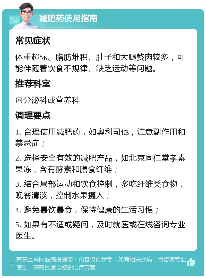 减肥药使用指南 常见症状 体重超标、脂肪堆积、肚子和大腿赘肉较多，可能伴随着饮食不规律、缺乏运动等问题。 推荐科室 内分泌科或营养科 调理要点 1. 合理使用减肥药，如奥利司他，注意副作用和禁忌症； 2. 选择安全有效的减肥产品，如北京同仁堂孝素果冻，含有酵素和膳食纤维； 3. 结合局部运动和饮食控制，多吃纤维类食物，晚餐清淡，控制水果摄入； 4. 避免暴饮暴食，保持健康的生活习惯； 5. 如果有不适或疑问，及时就医或在线咨询专业医生。