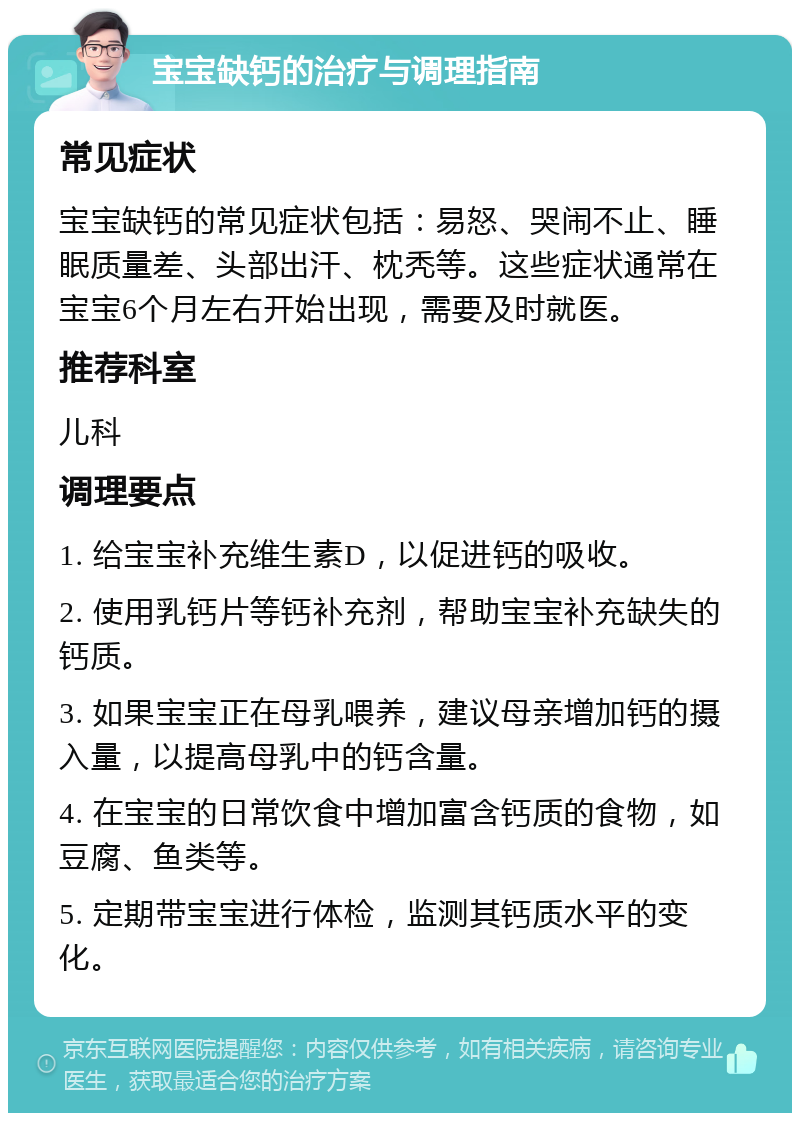 宝宝缺钙的治疗与调理指南 常见症状 宝宝缺钙的常见症状包括：易怒、哭闹不止、睡眠质量差、头部出汗、枕秃等。这些症状通常在宝宝6个月左右开始出现，需要及时就医。 推荐科室 儿科 调理要点 1. 给宝宝补充维生素D，以促进钙的吸收。 2. 使用乳钙片等钙补充剂，帮助宝宝补充缺失的钙质。 3. 如果宝宝正在母乳喂养，建议母亲增加钙的摄入量，以提高母乳中的钙含量。 4. 在宝宝的日常饮食中增加富含钙质的食物，如豆腐、鱼类等。 5. 定期带宝宝进行体检，监测其钙质水平的变化。