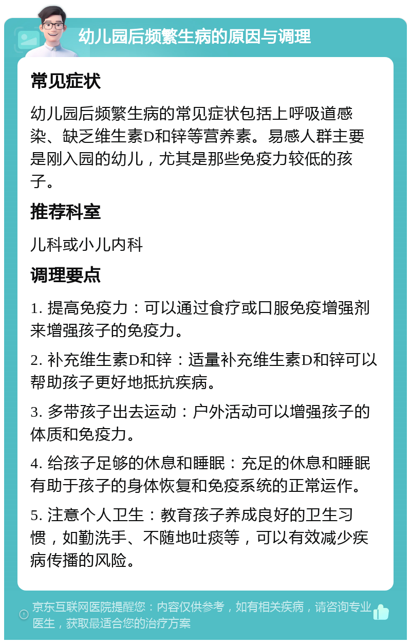 幼儿园后频繁生病的原因与调理 常见症状 幼儿园后频繁生病的常见症状包括上呼吸道感染、缺乏维生素D和锌等营养素。易感人群主要是刚入园的幼儿，尤其是那些免疫力较低的孩子。 推荐科室 儿科或小儿内科 调理要点 1. 提高免疫力：可以通过食疗或口服免疫增强剂来增强孩子的免疫力。 2. 补充维生素D和锌：适量补充维生素D和锌可以帮助孩子更好地抵抗疾病。 3. 多带孩子出去运动：户外活动可以增强孩子的体质和免疫力。 4. 给孩子足够的休息和睡眠：充足的休息和睡眠有助于孩子的身体恢复和免疫系统的正常运作。 5. 注意个人卫生：教育孩子养成良好的卫生习惯，如勤洗手、不随地吐痰等，可以有效减少疾病传播的风险。