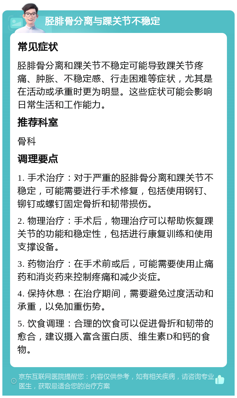 胫腓骨分离与踝关节不稳定 常见症状 胫腓骨分离和踝关节不稳定可能导致踝关节疼痛、肿胀、不稳定感、行走困难等症状，尤其是在活动或承重时更为明显。这些症状可能会影响日常生活和工作能力。 推荐科室 骨科 调理要点 1. 手术治疗：对于严重的胫腓骨分离和踝关节不稳定，可能需要进行手术修复，包括使用钢钉、铆钉或螺钉固定骨折和韧带损伤。 2. 物理治疗：手术后，物理治疗可以帮助恢复踝关节的功能和稳定性，包括进行康复训练和使用支撑设备。 3. 药物治疗：在手术前或后，可能需要使用止痛药和消炎药来控制疼痛和减少炎症。 4. 保持休息：在治疗期间，需要避免过度活动和承重，以免加重伤势。 5. 饮食调理：合理的饮食可以促进骨折和韧带的愈合，建议摄入富含蛋白质、维生素D和钙的食物。