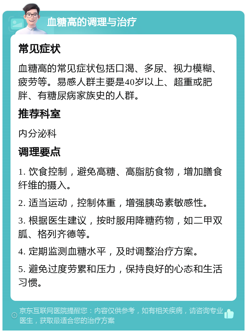 血糖高的调理与治疗 常见症状 血糖高的常见症状包括口渴、多尿、视力模糊、疲劳等。易感人群主要是40岁以上、超重或肥胖、有糖尿病家族史的人群。 推荐科室 内分泌科 调理要点 1. 饮食控制，避免高糖、高脂肪食物，增加膳食纤维的摄入。 2. 适当运动，控制体重，增强胰岛素敏感性。 3. 根据医生建议，按时服用降糖药物，如二甲双胍、格列齐德等。 4. 定期监测血糖水平，及时调整治疗方案。 5. 避免过度劳累和压力，保持良好的心态和生活习惯。