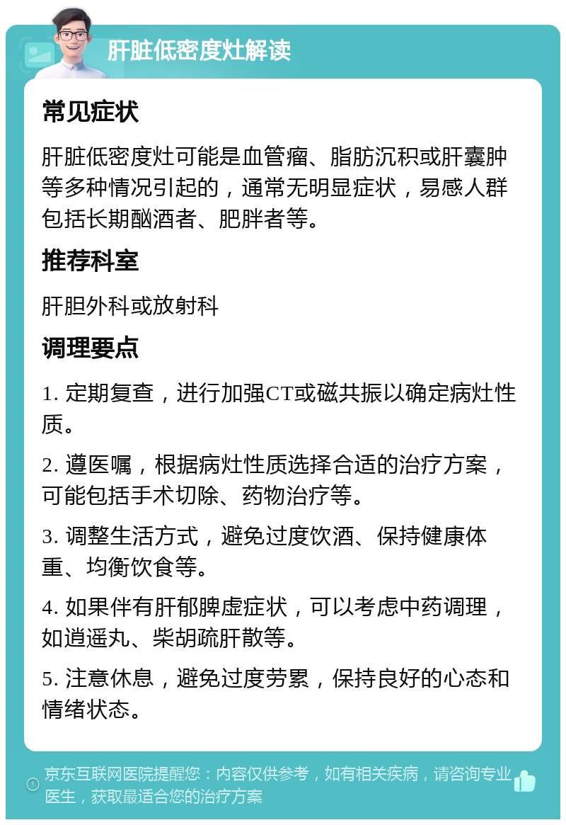 肝脏低密度灶解读 常见症状 肝脏低密度灶可能是血管瘤、脂肪沉积或肝囊肿等多种情况引起的，通常无明显症状，易感人群包括长期酗酒者、肥胖者等。 推荐科室 肝胆外科或放射科 调理要点 1. 定期复查，进行加强CT或磁共振以确定病灶性质。 2. 遵医嘱，根据病灶性质选择合适的治疗方案，可能包括手术切除、药物治疗等。 3. 调整生活方式，避免过度饮酒、保持健康体重、均衡饮食等。 4. 如果伴有肝郁脾虚症状，可以考虑中药调理，如逍遥丸、柴胡疏肝散等。 5. 注意休息，避免过度劳累，保持良好的心态和情绪状态。