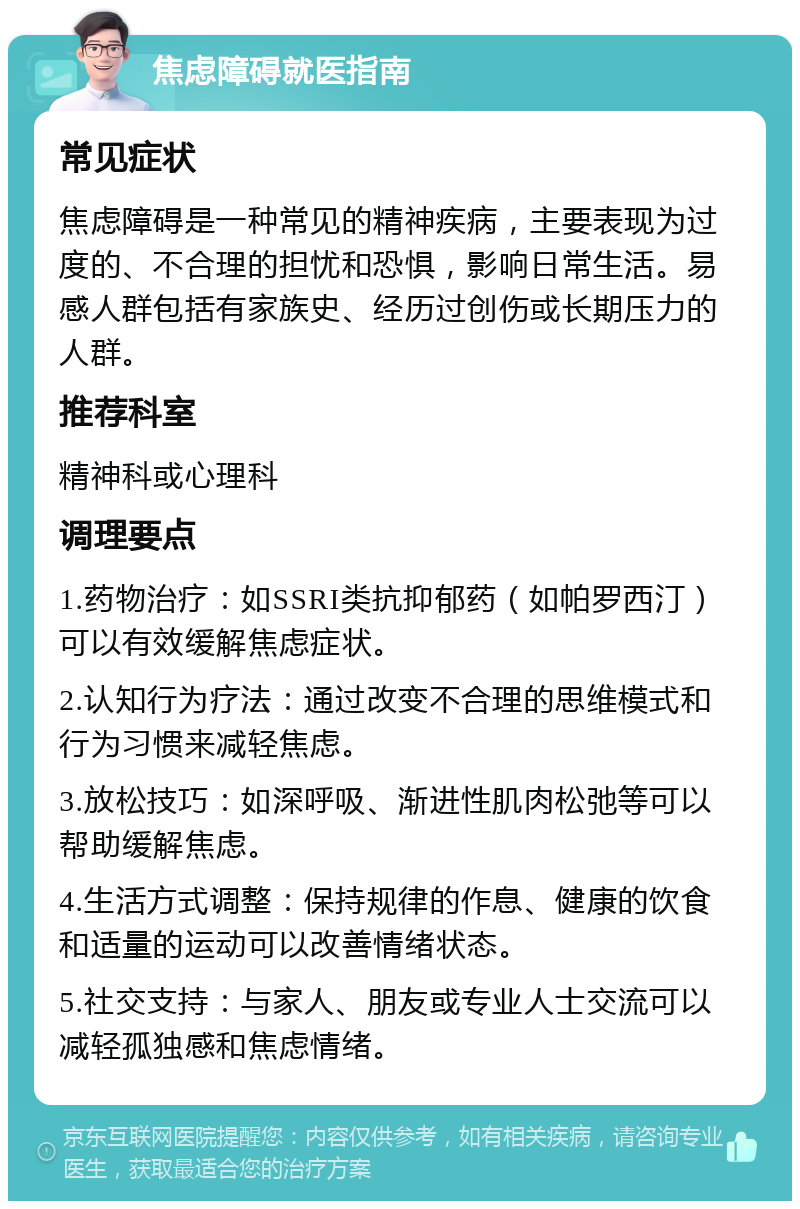 焦虑障碍就医指南 常见症状 焦虑障碍是一种常见的精神疾病，主要表现为过度的、不合理的担忧和恐惧，影响日常生活。易感人群包括有家族史、经历过创伤或长期压力的人群。 推荐科室 精神科或心理科 调理要点 1.药物治疗：如SSRI类抗抑郁药（如帕罗西汀）可以有效缓解焦虑症状。 2.认知行为疗法：通过改变不合理的思维模式和行为习惯来减轻焦虑。 3.放松技巧：如深呼吸、渐进性肌肉松弛等可以帮助缓解焦虑。 4.生活方式调整：保持规律的作息、健康的饮食和适量的运动可以改善情绪状态。 5.社交支持：与家人、朋友或专业人士交流可以减轻孤独感和焦虑情绪。