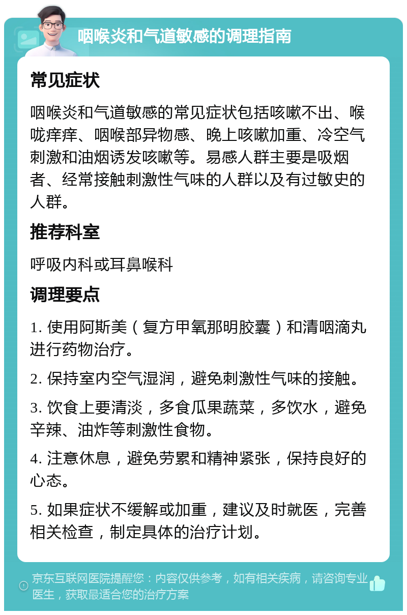 咽喉炎和气道敏感的调理指南 常见症状 咽喉炎和气道敏感的常见症状包括咳嗽不出、喉咙痒痒、咽喉部异物感、晚上咳嗽加重、冷空气刺激和油烟诱发咳嗽等。易感人群主要是吸烟者、经常接触刺激性气味的人群以及有过敏史的人群。 推荐科室 呼吸内科或耳鼻喉科 调理要点 1. 使用阿斯美（复方甲氧那明胶囊）和清咽滴丸进行药物治疗。 2. 保持室内空气湿润，避免刺激性气味的接触。 3. 饮食上要清淡，多食瓜果蔬菜，多饮水，避免辛辣、油炸等刺激性食物。 4. 注意休息，避免劳累和精神紧张，保持良好的心态。 5. 如果症状不缓解或加重，建议及时就医，完善相关检查，制定具体的治疗计划。