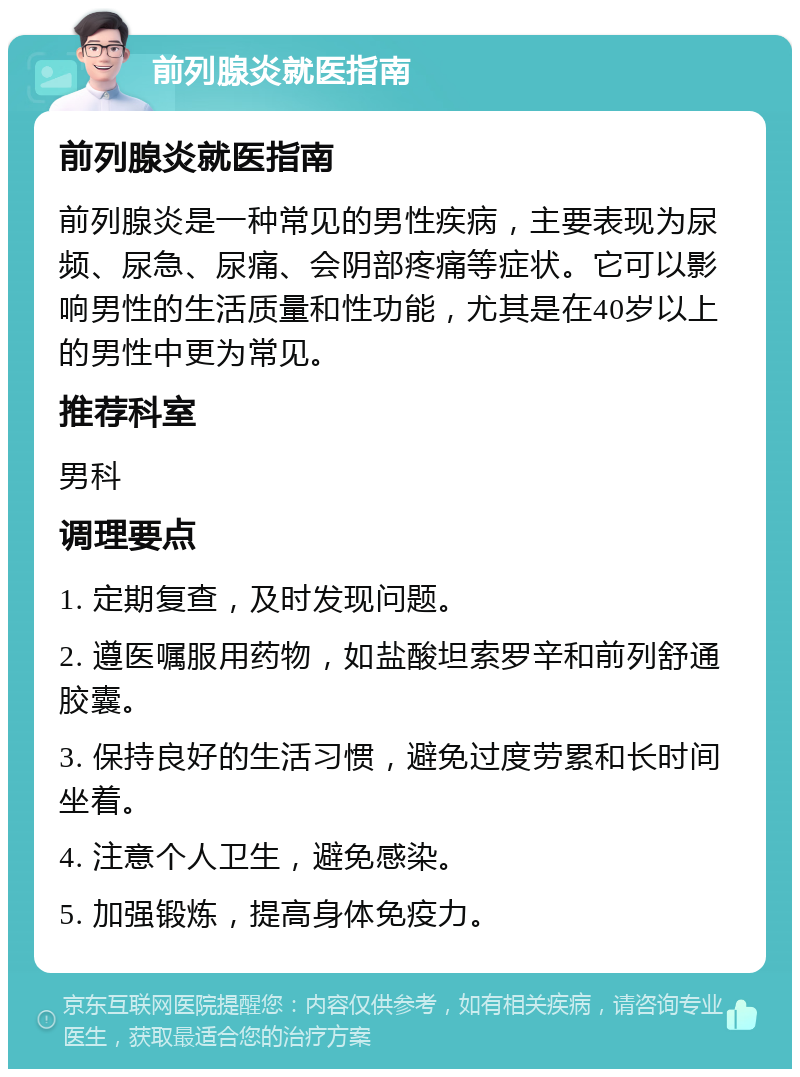 前列腺炎就医指南 前列腺炎就医指南 前列腺炎是一种常见的男性疾病，主要表现为尿频、尿急、尿痛、会阴部疼痛等症状。它可以影响男性的生活质量和性功能，尤其是在40岁以上的男性中更为常见。 推荐科室 男科 调理要点 1. 定期复查，及时发现问题。 2. 遵医嘱服用药物，如盐酸坦索罗辛和前列舒通胶囊。 3. 保持良好的生活习惯，避免过度劳累和长时间坐着。 4. 注意个人卫生，避免感染。 5. 加强锻炼，提高身体免疫力。