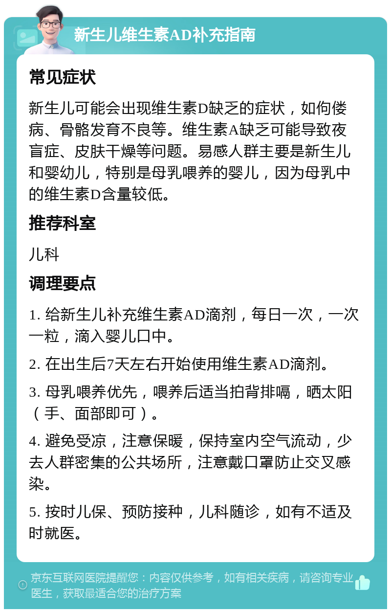 新生儿维生素AD补充指南 常见症状 新生儿可能会出现维生素D缺乏的症状，如佝偻病、骨骼发育不良等。维生素A缺乏可能导致夜盲症、皮肤干燥等问题。易感人群主要是新生儿和婴幼儿，特别是母乳喂养的婴儿，因为母乳中的维生素D含量较低。 推荐科室 儿科 调理要点 1. 给新生儿补充维生素AD滴剂，每日一次，一次一粒，滴入婴儿口中。 2. 在出生后7天左右开始使用维生素AD滴剂。 3. 母乳喂养优先，喂养后适当拍背排嗝，晒太阳（手、面部即可）。 4. 避免受凉，注意保暖，保持室内空气流动，少去人群密集的公共场所，注意戴口罩防止交叉感染。 5. 按时儿保、预防接种，儿科随诊，如有不适及时就医。