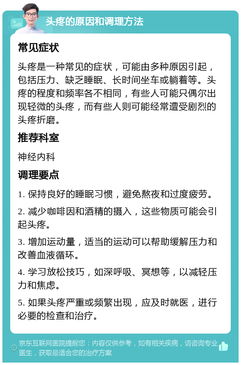 头疼的原因和调理方法 常见症状 头疼是一种常见的症状，可能由多种原因引起，包括压力、缺乏睡眠、长时间坐车或躺着等。头疼的程度和频率各不相同，有些人可能只偶尔出现轻微的头疼，而有些人则可能经常遭受剧烈的头疼折磨。 推荐科室 神经内科 调理要点 1. 保持良好的睡眠习惯，避免熬夜和过度疲劳。 2. 减少咖啡因和酒精的摄入，这些物质可能会引起头疼。 3. 增加运动量，适当的运动可以帮助缓解压力和改善血液循环。 4. 学习放松技巧，如深呼吸、冥想等，以减轻压力和焦虑。 5. 如果头疼严重或频繁出现，应及时就医，进行必要的检查和治疗。