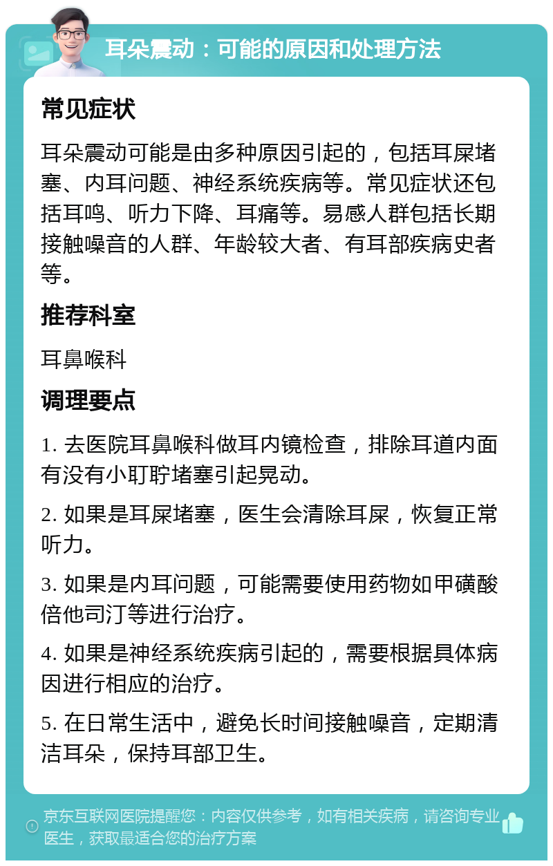 耳朵震动：可能的原因和处理方法 常见症状 耳朵震动可能是由多种原因引起的，包括耳屎堵塞、内耳问题、神经系统疾病等。常见症状还包括耳鸣、听力下降、耳痛等。易感人群包括长期接触噪音的人群、年龄较大者、有耳部疾病史者等。 推荐科室 耳鼻喉科 调理要点 1. 去医院耳鼻喉科做耳内镜检查，排除耳道内面有没有小耵聍堵塞引起晃动。 2. 如果是耳屎堵塞，医生会清除耳屎，恢复正常听力。 3. 如果是内耳问题，可能需要使用药物如甲磺酸倍他司汀等进行治疗。 4. 如果是神经系统疾病引起的，需要根据具体病因进行相应的治疗。 5. 在日常生活中，避免长时间接触噪音，定期清洁耳朵，保持耳部卫生。