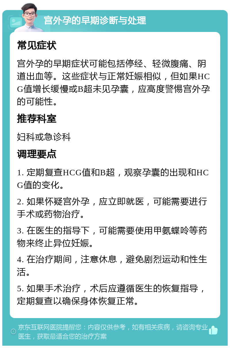 宫外孕的早期诊断与处理 常见症状 宫外孕的早期症状可能包括停经、轻微腹痛、阴道出血等。这些症状与正常妊娠相似，但如果HCG值增长缓慢或B超未见孕囊，应高度警惕宫外孕的可能性。 推荐科室 妇科或急诊科 调理要点 1. 定期复查HCG值和B超，观察孕囊的出现和HCG值的变化。 2. 如果怀疑宫外孕，应立即就医，可能需要进行手术或药物治疗。 3. 在医生的指导下，可能需要使用甲氨蝶呤等药物来终止异位妊娠。 4. 在治疗期间，注意休息，避免剧烈运动和性生活。 5. 如果手术治疗，术后应遵循医生的恢复指导，定期复查以确保身体恢复正常。