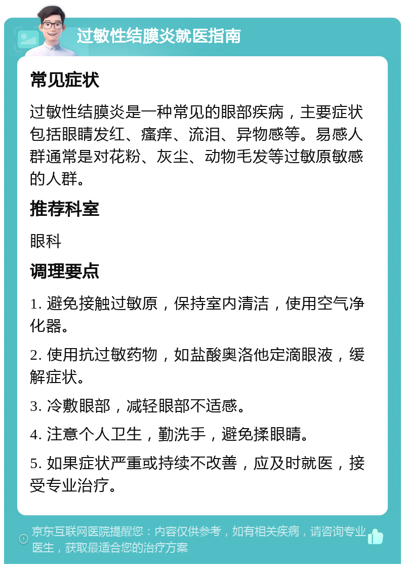 过敏性结膜炎就医指南 常见症状 过敏性结膜炎是一种常见的眼部疾病，主要症状包括眼睛发红、瘙痒、流泪、异物感等。易感人群通常是对花粉、灰尘、动物毛发等过敏原敏感的人群。 推荐科室 眼科 调理要点 1. 避免接触过敏原，保持室内清洁，使用空气净化器。 2. 使用抗过敏药物，如盐酸奥洛他定滴眼液，缓解症状。 3. 冷敷眼部，减轻眼部不适感。 4. 注意个人卫生，勤洗手，避免揉眼睛。 5. 如果症状严重或持续不改善，应及时就医，接受专业治疗。