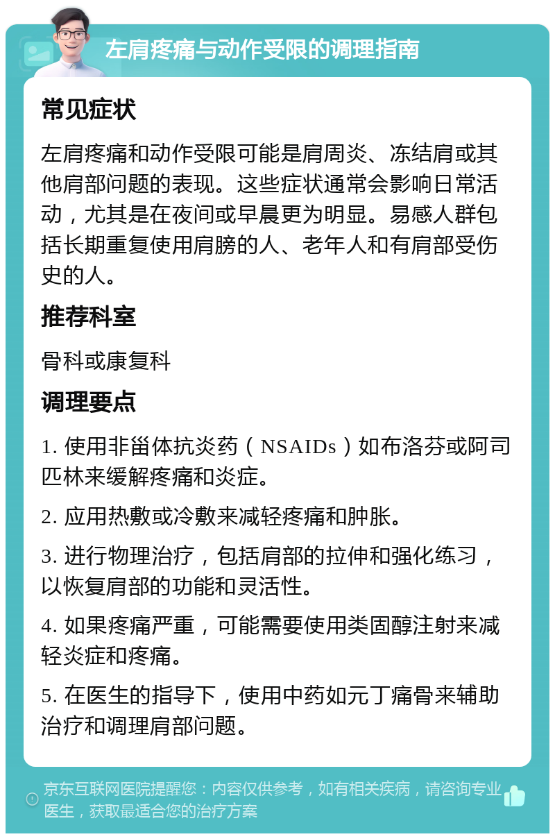 左肩疼痛与动作受限的调理指南 常见症状 左肩疼痛和动作受限可能是肩周炎、冻结肩或其他肩部问题的表现。这些症状通常会影响日常活动，尤其是在夜间或早晨更为明显。易感人群包括长期重复使用肩膀的人、老年人和有肩部受伤史的人。 推荐科室 骨科或康复科 调理要点 1. 使用非甾体抗炎药（NSAIDs）如布洛芬或阿司匹林来缓解疼痛和炎症。 2. 应用热敷或冷敷来减轻疼痛和肿胀。 3. 进行物理治疗，包括肩部的拉伸和强化练习，以恢复肩部的功能和灵活性。 4. 如果疼痛严重，可能需要使用类固醇注射来减轻炎症和疼痛。 5. 在医生的指导下，使用中药如元丁痛骨来辅助治疗和调理肩部问题。