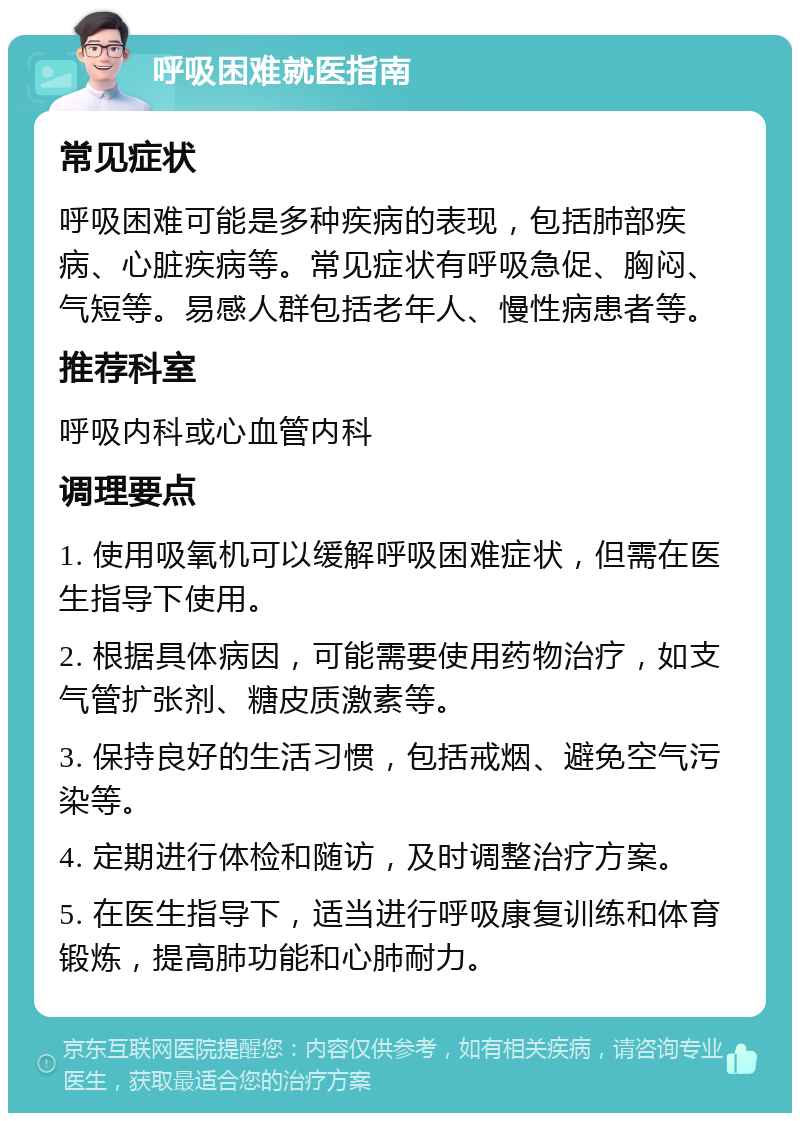 呼吸困难就医指南 常见症状 呼吸困难可能是多种疾病的表现，包括肺部疾病、心脏疾病等。常见症状有呼吸急促、胸闷、气短等。易感人群包括老年人、慢性病患者等。 推荐科室 呼吸内科或心血管内科 调理要点 1. 使用吸氧机可以缓解呼吸困难症状，但需在医生指导下使用。 2. 根据具体病因，可能需要使用药物治疗，如支气管扩张剂、糖皮质激素等。 3. 保持良好的生活习惯，包括戒烟、避免空气污染等。 4. 定期进行体检和随访，及时调整治疗方案。 5. 在医生指导下，适当进行呼吸康复训练和体育锻炼，提高肺功能和心肺耐力。