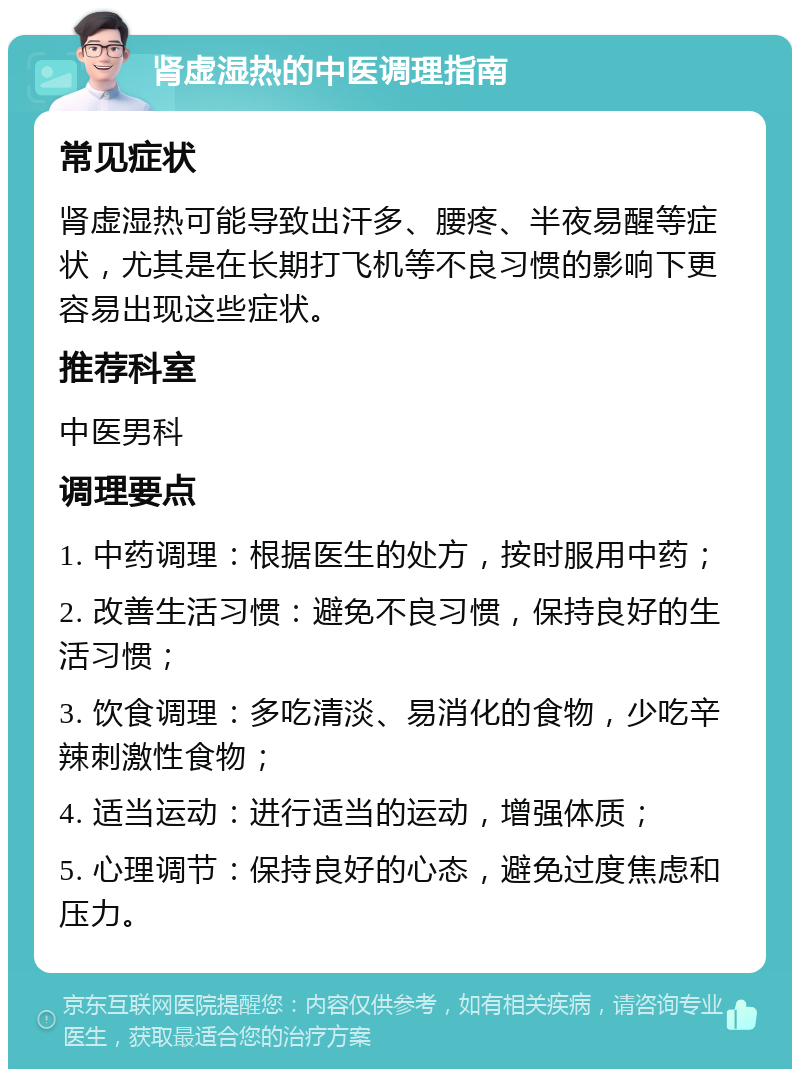 肾虚湿热的中医调理指南 常见症状 肾虚湿热可能导致出汗多、腰疼、半夜易醒等症状，尤其是在长期打飞机等不良习惯的影响下更容易出现这些症状。 推荐科室 中医男科 调理要点 1. 中药调理：根据医生的处方，按时服用中药； 2. 改善生活习惯：避免不良习惯，保持良好的生活习惯； 3. 饮食调理：多吃清淡、易消化的食物，少吃辛辣刺激性食物； 4. 适当运动：进行适当的运动，增强体质； 5. 心理调节：保持良好的心态，避免过度焦虑和压力。