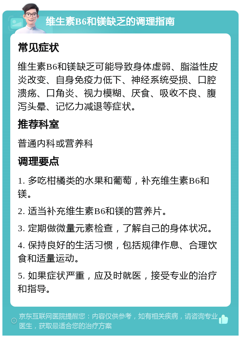 维生素B6和镁缺乏的调理指南 常见症状 维生素B6和镁缺乏可能导致身体虚弱、脂溢性皮炎改变、自身免疫力低下、神经系统受损、口腔溃疡、口角炎、视力模糊、厌食、吸收不良、腹泻头晕、记忆力减退等症状。 推荐科室 普通内科或营养科 调理要点 1. 多吃柑橘类的水果和葡萄，补充维生素B6和镁。 2. 适当补充维生素B6和镁的营养片。 3. 定期做微量元素检查，了解自己的身体状况。 4. 保持良好的生活习惯，包括规律作息、合理饮食和适量运动。 5. 如果症状严重，应及时就医，接受专业的治疗和指导。